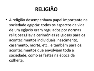 RELIGIÃO
• A religião desempenhava papel importante na
  sociedade egípcia: todos os aspectos da vida
  de um egípcio eram regulados por normas
  religiosas.Havia cerimônias religiosas para os
  acontecimentos individuais: nascimento,
  casamento, morte, etc., e também para os
  acontecimentos que envolviam toda a
  sociedade, como as festas na época da
  colheita.
 