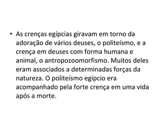 • As crenças egípcias giravam em torno da
  adoração de vários deuses, o politeísmo, e a
  crença em deuses com forma humana e
  animal, o antropozoomorfismo. Muitos deles
  eram associados a determinadas forças da
  natureza. O politeísmo egípcio era
  acompanhado pela forte crença em uma vida
  após a morte.
 