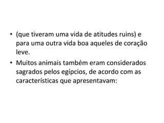 • (que tiveram uma vida de atitudes ruins) e
  para uma outra vida boa aqueles de coração
  leve.
• Muitos animais também eram considerados
  sagrados pelos egípcios, de acordo com as
  características que apresentavam:
 