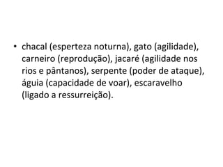• chacal (esperteza noturna), gato (agilidade),
  carneiro (reprodução), jacaré (agilidade nos
  rios e pântanos), serpente (poder de ataque),
  águia (capacidade de voar), escaravelho
  (ligado a ressurreição).
 