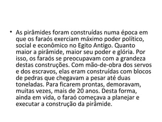 • As pirâmides foram construídas numa época em
  que os faraós exerciam máximo poder político,
  social e econômico no Egito Antigo. Quanto
  maior a pirâmide, maior seu poder e glória. Por
  isso, os faraós se preocupavam com a grandeza
  destas construções. Com mão-de-obra dos servos
  e dos escravos, elas eram construídas com blocos
  de pedras que chegavam a pesar até duas
  toneladas. Para ficarem prontas, demoravam,
  muitas vezes, mais de 20 anos. Desta forma,
  ainda em vida, o faraó começava a planejar e
  executar a construção da pirâmide.
 
