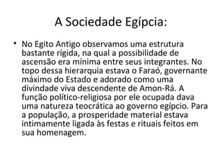 A Sociedade Egípcia:
• No Egito Antigo observamos uma estrutura
  bastante rígida, na qual a possibilidade de
  ascensão era mínima entre seus integrantes. No
  topo dessa hierarquia estava o Faraó, governante
  máximo do Estado e adorado como uma
  divindade viva descendente de Amon-Rá. A
  função político-religiosa por ele ocupada dava
  uma natureza teocrática ao governo egípcio. Para
  a população, a prosperidade material estava
  intimamente ligada às festas e rituais feitos em
  sua homenagem.
 