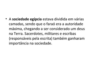 • A sociedade egípcia estava dividida em várias
  camadas, sendo que o faraó era a autoridade
  máxima, chegando a ser considerado um deus
  na Terra. Sacerdotes, militares e escribas
  (responsáveis pela escrita) também ganharam
  importância na sociedade.
 