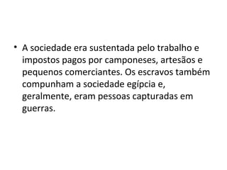 • A sociedade era sustentada pelo trabalho e
  impostos pagos por camponeses, artesãos e
  pequenos comerciantes. Os escravos também
  compunham a sociedade egípcia e,
  geralmente, eram pessoas capturadas em
  guerras.
 