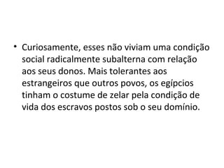 • Curiosamente, esses não viviam uma condição
  social radicalmente subalterna com relação
  aos seus donos. Mais tolerantes aos
  estrangeiros que outros povos, os egípcios
  tinham o costume de zelar pela condição de
  vida dos escravos postos sob o seu domínio.
 