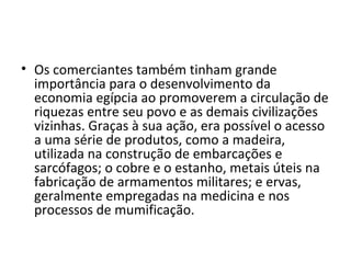 • Os comerciantes também tinham grande
  importância para o desenvolvimento da
  economia egípcia ao promoverem a circulação de
  riquezas entre seu povo e as demais civilizações
  vizinhas. Graças à sua ação, era possível o acesso
  a uma série de produtos, como a madeira,
  utilizada na construção de embarcações e
  sarcófagos; o cobre e o estanho, metais úteis na
  fabricação de armamentos militares; e ervas,
  geralmente empregadas na medicina e nos
  processos de mumificação.
 
