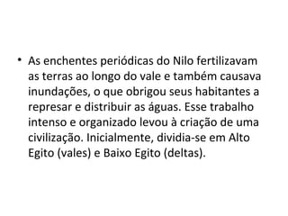 • As enchentes periódicas do Nilo fertilizavam
  as terras ao longo do vale e também causava
  inundações, o que obrigou seus habitantes a
  represar e distribuir as águas. Esse trabalho
  intenso e organizado levou à criação de uma
  civilização. Inicialmente, dividia-se em Alto
  Egito (vales) e Baixo Egito (deltas).
 