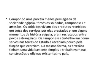 • Compondo uma parcela menos privilegiada da
  sociedade egípcia, temos os soldados, camponeses e
  artesãos. Os soldados viviam dos produtos recebidos
  em troca dos serviços por eles prestados e, em alguns
  momentos da história egípcia, eram recrutados entre
  povos estrangeiros. Os camponeses trabalhavam como
  servos nas terras do Estado e recebiam pouco pela
  função que exerciam. Da mesma forma, os artesãos
  tinham uma vida bastante simples e trabalhavam nas
  construções e oficinas existentes no país.
 