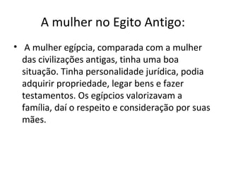 A mulher no Egito Antigo:
• A mulher egípcia, comparada com a mulher
  das civilizações antigas, tinha uma boa
  situação. Tinha personalidade jurídica, podia
  adquirir propriedade, legar bens e fazer
  testamentos. Os egípcios valorizavam a
  família, daí o respeito e consideração por suas
  mães.
 