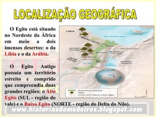 O Egito está situado
no Nordeste da África
em meio a dois
imensos desertos: o da
Líbia e o da Arábia.
O Egito Antigo
possuía um território
estreito e comprido
que compreendia duas
grandes regiões: o Alto
Egito (SUL - região do
vale) e o Baixo Egito (NORTE - região do Delta do Nilo).
 