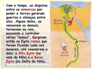 • Com o tempo, as disputas
entre os nomarcas por
poder e terras geraram
guerras e alianças entre
eles. Alguns deles, ao
vencerem os demais,
tornavam-se reis,
passando a controlar
vários “nomos”. Surgiram
então no Egito reinos que
foram ficando cada vez
maiores, até resumirem a
dois: o Alto Egito (no
vale do Nilo) e o Baixo
Egito (no Delta do Nilo).
 
