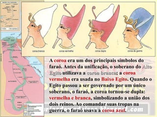 Por volta do ano 3200 a.C., o rei Menés, do
Alto Egito (no vale do Nilo), conquistou o
Baixo Egito (no delta do Nilo), unificando os
dois reinos.
Menés tornou-se então o primeiro faraó
(nome que se dava ao rei entre os egípcios) e o
fundador da primeira dinastia (sucessão de
reis pertencentes a uma mesma família).
A coroa era um dos principais símbolos do
faraó. Antes da unificação, o soberano do Alto
Egito utilizava a coroa branca; a coroa
vermelha era usada no Baixo Egito. Quando o
Egito passou a ser governado por um único
soberano, o faraó, a coroa tornou-se dupla:
vermelha e branca, simbolizando a união dos
dois reinos. Ao comandar suas tropas na
guerra, o faraó usava a coroa azul.
 