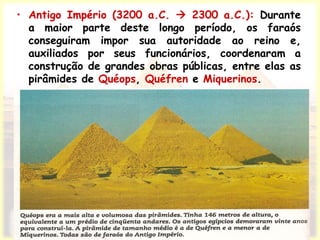• Antigo Império (3200 a.C.  2300 a.C.): Durante
a maior parte deste longo período, os faraós
conseguiram impor sua autoridade ao reino e,
auxiliados por seus funcionários, coordenaram a
construção de grandes obras públicas, entre elas as
pirâmides de Quéops, Quéfren e Miquerinos.
 