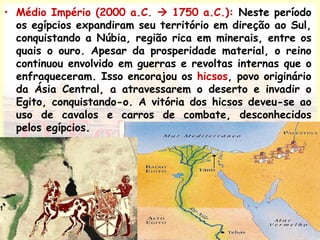 • Médio Império (2000 a.C.  1750 a.C.): Neste período
os egípcios expandiram seu território em direção ao Sul,
conquistando a Núbia, região rica em minerais, entre os
quais o ouro. Apesar da prosperidade material, o reino
continuou envolvido em guerras e revoltas internas que o
enfraqueceram. Isso encorajou os hicsos, povo originário
da Ásia Central, a atravessarem o deserto e invadir o
Egito, conquistando-o. A vitória dos hicsos deveu-se ao
uso de cavalos e carros de combate, desconhecidos
pelos egípcios.
 