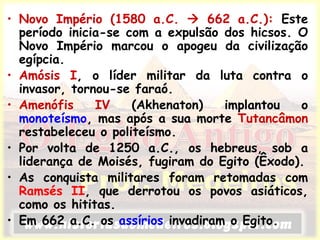 • Novo Império (1580 a.C.  662 a.C.): Este
período inicia-se com a expulsão dos hicsos. O
Novo Império marcou o apogeu da civilização
egípcia.
• Amósis I, o líder militar da luta contra o
invasor, tornou-se faraó.
• Amenófis IV (Akhenaton) implantou o
monoteísmo, mas após a sua morte Tutancâmon
restabeleceu o politeísmo.
• Por volta de 1250 a.C., os hebreus, sob a
liderança de Moisés, fugiram do Egito (Êxodo).
• As conquista militares foram retomadas com
Ramsés II, que derrotou os povos asiáticos,
como os hititas.
• Em 662 a.C. os assírios invadiram o Egito.
 