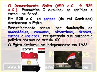 • O Renascimento Saíta (650 a.C.  525
a.C.): Psamético I expulsou os assírios e
tornou-se faraó.
• Em 525 a.C. os persas (do rei Cambises)
dominaram o Egito.
• Posteriormente passou por dominação de
macedônios, romanos, bizantinos, árabes,
turcos e ingleses, recuperando sua autonomia
política apenas no século XX.
• O Egito declarou-se independente em 1922.
 