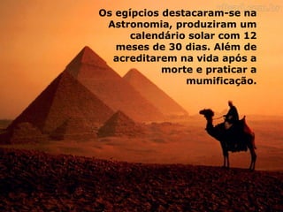 Os egípcios destacaram-se na
Astronomia, produziram um
calendário solar com 12
meses de 30 dias. Além de
acreditarem na vida após a
morte e praticar a
mumificação.
 
