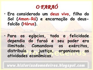 O FARAÓ
• Era considerado um deus vivo, filho do
Sol (Amon-Rá) e encarnação do deus-
falcão (Hórus).
• Para os egípcios, toda a felicidade
dependia do faraó e seu poder era
ilimitado. Comandava os exércitos,
distribuía a justiça, organizava as
atividades econômicas.
 