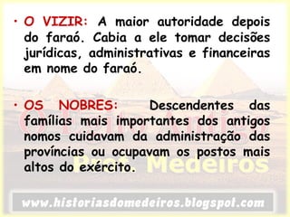• O VIZIR: A maior autoridade depois
do faraó. Cabia a ele tomar decisões
jurídicas, administrativas e financeiras
em nome do faraó.
• OS NOBRES: Descendentes das
famílias mais importantes dos antigos
nomos cuidavam da administração das
províncias ou ocupavam os postos mais
altos do exército.
 