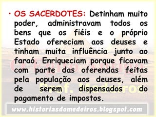• OS SACERDOTES: Detinham muito
poder, administravam todos os
bens que os fiéis e o próprio
Estado ofereciam aos deuses e
tinham muita influência junto ao
faraó. Enriqueciam porque ficavam
com parte das oferendas feitas
pela população aos deuses, além
de serem dispensados do
pagamento de impostos.
 