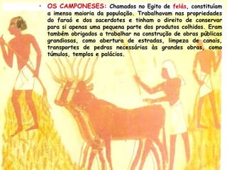 • OS CAMPONESES: Chamados no Egito de felás, constituíam
a imensa maioria da população. Trabalhavam nas propriedades
do faraó e dos sacerdotes e tinham o direito de conservar
para si apenas uma pequena parte dos produtos colhidos. Eram
também obrigados a trabalhar na construção de obras públicas
grandiosas, como abertura de estradas, limpeza de canais,
transportes de pedras necessárias às grandes obras, como
túmulos, templos e palácios.
 