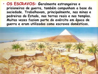 • OS ESCRAVOS: Geralmente estrangeiros e
prisioneiros de guerra, também compunham a base da
sociedade. Trabalhavam, principalmente, nas minas e
pedreiras do Estado, nas terras reais e nos templos.
Muitas vezes faziam parte do exército em época de
guerra e eram utilizados como escravos domésticos.
 