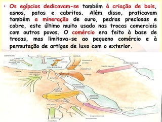 • Os egípcios dedicavam-se também à criação de bois,
asnos, patos e cabritos. Além disso, praticavam
também a mineração de ouro, pedras preciosas e
cobre, este último muito usado nas trocas comerciais
com outros povos. O comércio era feito à base de
trocas, mas limitava-se ao pequeno comércio e à
permutação de artigos de luxo com o exterior.
 