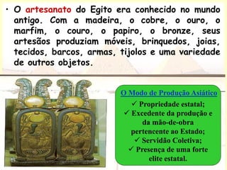 • O artesanato do Egito era conhecido no mundo
antigo. Com a madeira, o cobre, o ouro, o
marfim, o couro, o papiro, o bronze, seus
artesãos produziam móveis, brinquedos, joias,
tecidos, barcos, armas, tijolos e uma variedade
de outros objetos.
 Propriedade estatal;
 Excedente da produção e
da mão-de-obra
pertencente ao Estado;
 Servidão Coletiva;
 Presença de uma forte
elite estatal.
O Modo de Produção Asiático
 