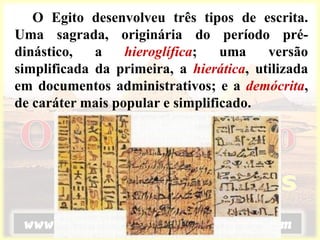 O Egito desenvolveu três tipos de escrita.
Uma sagrada, originária do período pré-
dinástico, a hieroglífica; uma versão
simplificada da primeira, a hierática, utilizada
em documentos administrativos; e a demócrita,
de caráter mais popular e simplificado.
 