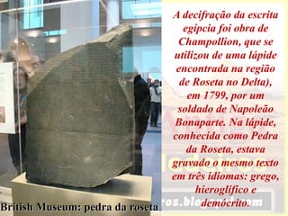 British Museum: pedra da roseta
A decifração da escrita
egípcia foi obra de
Champollion, que se
utilizou de uma lápide
encontrada na região
de Roseta no Delta),
em 1799, por um
soldado de Napoleão
Bonaparte. Na lápide,
conhecida como Pedra
da Roseta, estava
gravado o mesmo texto
em três idiomas: grego,
hieroglífico e
demócrito.
 