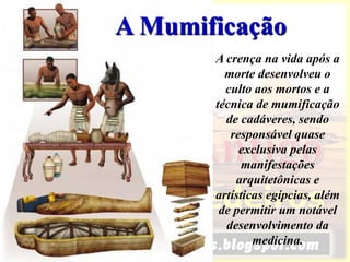 A Mumificação
A crença na vida após a
morte desenvolveu o
culto aos mortos e a
técnica de mumificação
de cadáveres, sendo
responsável quase
exclusiva pelas
manifestações
arquitetônicas e
artísticas egípcias, além
de permitir um notável
desenvolvimento da
medicina.
 