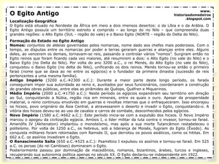 O Egito Antigo
Localização Geográfica
O Egito está situado no Nordeste da África em meio a dois imensos desertos: o da Líbia e o da Arábia. O
Egito Antigo possuía um território estreito e comprido – ao longo do rio Nilo – que compreendia duas
grandes regiões: o Alto Egito (SUL - região do vale) e o Baixo Egito (NORTE - região do Delta do Nilo).
Formação do Estado no Egito Antigo
Nomos: conjuntos de aldeias governadas pelos nomarcas, nome dado aos chefes mais poderosos. Com o
tempo, as disputas entre os nomarcas por poder e terras geraram guerras e alianças entre eles. Alguns
deles, ao vencerem os demais, tornavam-se reis, passando a controlar vários “nomos”. Surgiram então no
Egito reinos que foram ficando cada vez maiores, até resumirem a dois: o Alto Egito (no vale do Nilo) e o
Baixo Egito (no Delta do Nilo). Por volta do ano 3200 a.C., o rei Menés, do Alto Egito (no vale do Nilo),
conquistou o Baixo Egito (no delta do Nilo), unificando os dois reinos. Menés tornou-se então o primeiro
faraó (nome que se dava ao rei entre os egípcios) e o fundador da primeira dinastia (sucessão de reis
pertencentes a uma mesma família).
Antigo Império (3200 a.C.2300 a.C.): Durante a maior parte deste longo período, os faraós
conseguiram impor sua autoridade ao reino e, auxiliados por seus funcionários, coordenaram a construção
de grandes obras públicas, entre elas as pirâmides de Quéops, Quéfren e Miquerinos.
Médio Império (2000 a.C.1750 a.C.): Neste período os egípcios expandiram seu território em direção
ao Sul, conquistando a Núbia, região rica em minerais, entre os quais o ouro. Apesar da prosperidade
material, o reino continuou envolvido em guerras e revoltas internas que o enfraqueceram. Isso encorajou
os hicsos, povo originário da Ásia Central, a atravessarem o deserto e invadir o Egito, conquistando-o. A
vitória dos hicsos deveu-se ao uso de cavalos e carros de combate, desconhecidos pelos egípcios.
Novo Império (1580 a.C.662 a.C.): Este período inicia-se com a expulsão dos hicsos. O Novo Império
marcou o apogeu da civilização egípcia. Amósis I, o líder militar da luta contra o invasor, tornou-se faraó.
Amenófis IV (Akhenaton) implantou o monoteísmo, mas após a sua morte Tutancâmon restabeleceu o
politeísmo. Por volta de 1250 a.C., os hebreus, sob a liderança de Moisés, fugiram do Egito (Êxodo). As
conquista militares foram retomadas com Ramsés II, que derrotou os povos asiáticos, como os hititas. Em
662 a.C. os assírios invadiram o Egito.
O Renascimento Saíta (650 a.C.525 a.C.): Psamético I expulsou os assírios e tornou-se faraó. Em 525
a.C. os persas (do rei Cambises) dominaram o Egito.
Posteriormente passou por dominação de macedônios, romanos, bizantinos, árabes, turcos e ingleses,
recuperando sua autonomia política apenas no século XX. O Egito declarou-se independente em 1922.
www.
historiasdomedeiros
.blogspot.com
 