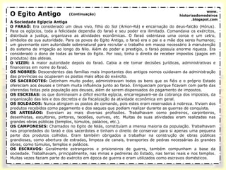 O Egito Antigo
A Sociedade Egípcia Antiga
O FARAÓ: Era considerado um deus vivo, filho do Sol (Amon-Rá) e encarnação do deus-falcão (Hórus).
Para os egípcios, toda a felicidade dependia do faraó e seu poder era ilimitado. Comandava os exércitos,
distribuía a justiça, organizava as atividades econômicas. O faraó ostentava uma coroa e um cetro,
símbolos de sua autoridade. Para os povos do Egito Antigo, o faraó era o pai e a mãe dos seres humanos;
um governante com autoridade sobrenatural para recrutar o trabalho em massa necessário à manutenção
do sistema de irrigação ao longo do Nilo. Além do poder e prestígio, o faraó possuía enorme riqueza. Era
considerado o dono de todas as terras do Egito. Por isso, tinha o direito de receber impostos (pagos em
produtos) das aldeias.
O VIZIR: A maior autoridade depois do faraó. Cabia a ele tomar decisões jurídicas, administrativas e
financeiras em nome do faraó.
OS NOBRES: Descendentes das famílias mais importantes dos antigos nomos cuidavam da administração
das províncias ou ocupavam os postos mais altos do exército.
OS SACERDOTES: Detinham muito poder, administravam todos os bens que os fiéis e o próprio Estado
ofereciam aos deuses e tinham muita influência junto ao faraó. Enriqueciam porque ficavam com parte das
oferendas feitas pela população aos deuses, além de serem dispensados do pagamento de impostos.
OS ESCRIBAS: os que dominavam a difícil escrita egípcia, encarregavam-se da cobrança dos impostos, da
organização das leis e dos decretos e da fiscalização da atividade econômica em geral.
OS SOLDADOS: Nunca atingiam os postos de comando, pois estes eram reservados à nobreza. Viviam dos
produtos recebidos como pagamento e dos saques que podiam realizar durante as guerras de conquista.
OS ARTESÃOS: Exerciam as mais diversas profissões. Trabalhavam como pedreiros, carpinteiros,
desenhistas, escultores, pintores, tecelões, ourives, etc. Muitas de suas atividades eram realizadas nas
grandes obras públicas (templos, túmulos, palácios, etc.).
OS CAMPONESES: Chamados no Egito de felás, constituíam a imensa maioria da população. Trabalhavam
nas propriedades do faraó e dos sacerdotes e tinham o direito de conservar para si apenas uma pequena
parte dos produtos colhidos. Eram também obrigados a trabalhar na construção de obras públicas
grandiosas, como abertura de estradas, limpeza de canais, transportes de pedras necessárias às grandes
obras, como túmulos, templos e palácios.
OS ESCRAVOS: Geralmente estrangeiros e prisioneiros de guerra, também compunham a base da
sociedade. Trabalhavam, principalmente, nas minas e pedreiras do Estado, nas terras reais e nos templos.
Muitas vezes faziam parte do exército em época de guerra e eram utilizados como escravos domésticos.
(Continuação)
www.
historiasdomedeiros
.blogspot.com
 