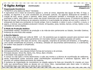 O Egito Antigo
Organização Econômica
“O EGITO é uma dádiva do NILO.” Heródoto
A agricultura era à base da economia egípcia e, como já vimos, dependia das águas do Nilo. O trigo, a
cevada, os legumes e as uvas constituíam as principais culturas. Os egípcios dedicavam-se também à
criação de bois, asnos, patos e cabritos. Além disso, praticavam também a mineração de ouro, pedras
preciosas e cobre, este último muito usado nas trocas comerciais com outros povos. O comércio era feito à
base de trocas, mas limitava-se ao pequeno comércio e à permutação de artigos de luxo com o exterior. O
artesanato do Egito era conhecido no mundo antigo. Com a madeira, o cobre, o ouro, o marfim, o couro, o
papiro, o bronze, seus artesãos produziam móveis, brinquedos, joias, tecidos, barcos, armas, tijolos e uma
variedade de outros objetos.
O Modo de Produção Asiático
Propriedade estatal; Excedente da produção e da mão-de-obra pertencente ao Estado; Servidão Coletiva;
Presença de uma forte elite estatal.
A Escrita Egípcia
A escrita surgiu no Egito por volta de 3000 a.C. Os caracteres que os egípcios usavam para escrever eram
chamados de hieróglifos, usados geralmente em inscrições oficiais e sagradas gravadas em pedra.
O Egito desenvolveu três tipos de escrita. Uma sagrada, originária do período pré-dinástico, a hieroglífica;
uma versão simplificada da primeira, a hierática, utilizada em documentos administrativos; e a demócrita,
de caráter mais popular e simplificado.
Religião
Politeísta: acreditavam e diversos deuses.
Antropozoomórfica: seus deuses tinham formas de humanos e de animais.
Principais deuses: Amon-Ra, Osíris, Iris, Hórus, Ápis e Anúbis.
A divindade mais popular era Osíris.
A crença na vida após a morte desenvolveu o culto aos mortos e a técnica de mumificação de cadáveres,
sendo responsável quase exclusiva pelas manifestações arquitetônicas e artísticas egípcias, além de
permitir um notável desenvolvimento da medicina.
A tentativa de implantação do monoteísmo na religião egípcia foi feita por Amenófis IV, criando um novo
culto que personificava todos os deuses em um único, Aton, representado pelo disco solar. A reforma
monoteísta legou aos hebreus as raízes de seu monoteísmo.
(Continuação)
www.
historiasdomedeiros
.blogspot.com
 