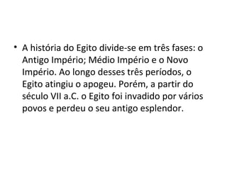 • A história do Egito divide-se em três fases: o
  Antigo Império; Médio Império e o Novo
  Império. Ao longo desses três períodos, o
  Egito atingiu o apogeu. Porém, a partir do
  século VII a.C. o Egito foi invadido por vários
  povos e perdeu o seu antigo esplendor.
 