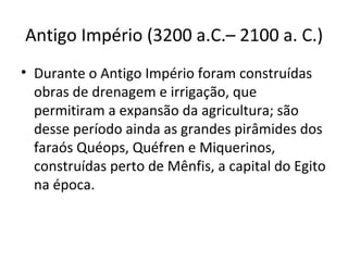 Antigo Império (3200 a.C.– 2100 a. C.)
• Durante o Antigo Império foram construídas
  obras de drenagem e irrigação, que
  permitiram a expansão da agricultura; são
  desse período ainda as grandes pirâmides dos
  faraós Quéops, Quéfren e Miquerinos,
  construídas perto de Mênfis, a capital do Egito
  na época.
 