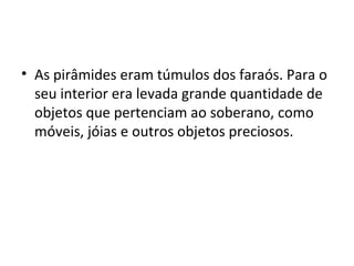 • As pirâmides eram túmulos dos faraós. Para o
  seu interior era levada grande quantidade de
  objetos que pertenciam ao soberano, como
  móveis, jóias e outros objetos preciosos.
 