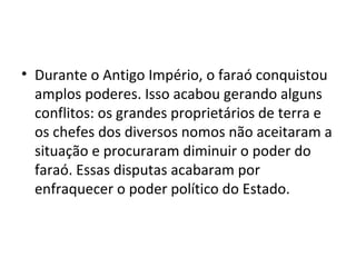 • Durante o Antigo Império, o faraó conquistou
  amplos poderes. Isso acabou gerando alguns
  conflitos: os grandes proprietários de terra e
  os chefes dos diversos nomos não aceitaram a
  situação e procuraram diminuir o poder do
  faraó. Essas disputas acabaram por
  enfraquecer o poder político do Estado.
 