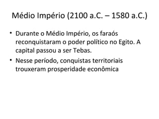 Médio Império (2100 a.C. – 1580 a.C.)
• Durante o Médio Império, os faraós
  reconquistaram o poder político no Egito. A
  capital passou a ser Tebas.
• Nesse período, conquistas territoriais
  trouxeram prosperidade econômica
 