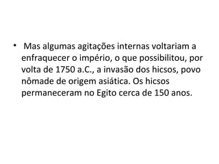 • Mas algumas agitações internas voltariam a
  enfraquecer o império, o que possibilitou, por
  volta de 1750 a.C., a invasão dos hicsos, povo
  nômade de origem asiática. Os hicsos
  permaneceram no Egito cerca de 150 anos.
 