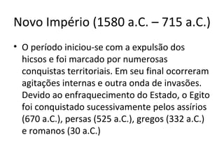 Novo Império (1580 a.C. – 715 a.C.)
• O período iniciou-se com a expulsão dos
  hicsos e foi marcado por numerosas
  conquistas territoriais. Em seu final ocorreram
  agitações internas e outra onda de invasões.
  Devido ao enfraquecimento do Estado, o Egito
  foi conquistado sucessivamente pelos assírios
  (670 a.C.), persas (525 a.C.), gregos (332 a.C.)
  e romanos (30 a.C.)
 