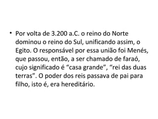 • Por volta de 3.200 a.C. o reino do Norte
  dominou o reino do Sul, unificando assim, o
  Egito. O responsável por essa união foi Menés,
  que passou, então, a ser chamado de faraó,
  cujo significado é “casa grande”, “rei das duas
  terras”. O poder dos reis passava de pai para
  filho, isto é, era hereditário.
 