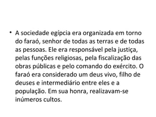 • A sociedade egípcia era organizada em torno
  do faraó, senhor de todas as terras e de todas
  as pessoas. Ele era responsável pela justiça,
  pelas funções religiosas, pela fiscalização das
  obras públicas e pelo comando do exército. O
  faraó era considerado um deus vivo, filho de
  deuses e intermediário entre eles e a
  população. Em sua honra, realizavam-se
  inúmeros cultos.
 