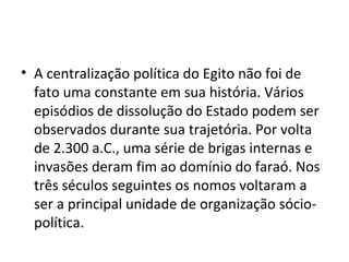 • A centralização política do Egito não foi de
  fato uma constante em sua história. Vários
  episódios de dissolução do Estado podem ser
  observados durante sua trajetória. Por volta
  de 2.300 a.C., uma série de brigas internas e
  invasões deram fim ao domínio do faraó. Nos
  três séculos seguintes os nomos voltaram a
  ser a principal unidade de organização sócio-
  política.
 