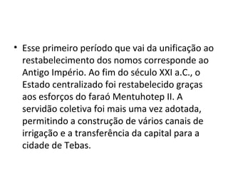 • Esse primeiro período que vai da unificação ao
  restabelecimento dos nomos corresponde ao
  Antigo Império. Ao fim do século XXI a.C., o
  Estado centralizado foi restabelecido graças
  aos esforços do faraó Mentuhotep II. A
  servidão coletiva foi mais uma vez adotada,
  permitindo a construção de vários canais de
  irrigação e a transferência da capital para a
  cidade de Tebas.
 