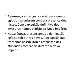 • A presença estrangeira serviu para que os
  egípcios se unissem contra a presença dos
  hicsos. Com a expulsão definitiva dos
  invasores, temos o início do Novo Império.
• Nessa época, presenciamos a dominação
  egípcia sob outros povos. A expansão das
  fronteiras possibilitou a ampliação das
  atividades comerciais durante o Novo
  Império.
 