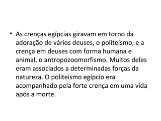 • As crenças egípcias giravam em torno da
  adoração de vários deuses, o politeísmo, e a
  crença em deuses com forma humana e
  animal, o antropozoomorfismo. Muitos deles
  eram associados a determinadas forças da
  natureza. O politeísmo egípcio era
  acompanhado pela forte crença em uma vida
  após a morte.
 