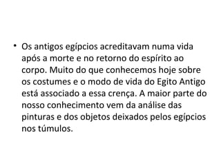• Os antigos egípcios acreditavam numa vida
  após a morte e no retorno do espírito ao
  corpo. Muito do que conhecemos hoje sobre
  os costumes e o modo de vida do Egito Antigo
  está associado a essa crença. A maior parte do
  nosso conhecimento vem da análise das
  pinturas e dos objetos deixados pelos egípcios
  nos túmulos.
 