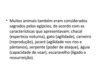• Muitos animais também eram considerados
  sagrados pelos egípcios, de acordo com as
  características que apresentavam: chacal
  (esperteza noturna), gato (agilidade), carneiro
  (reprodução), jacaré (agilidade nos rios e
  pântanos), serpente (poder de ataque), águia
  (capacidade de voar), escaravelho (ligado a
  ressurreição).
 
