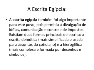 A Escrita Egípcia:
• A escrita egípcia também foi algo importante
  para este povo, pois permitiu a divulgação de
  idéias, comunicação e controle de impostos.
  Existiam duas formas principais de escrita: a
  escrita demótica (mais simplificada e usada
  para assuntos do cotidiano) e a hieroglífica
  (mais complexa e formada por desenhos e
  símbolos).
 